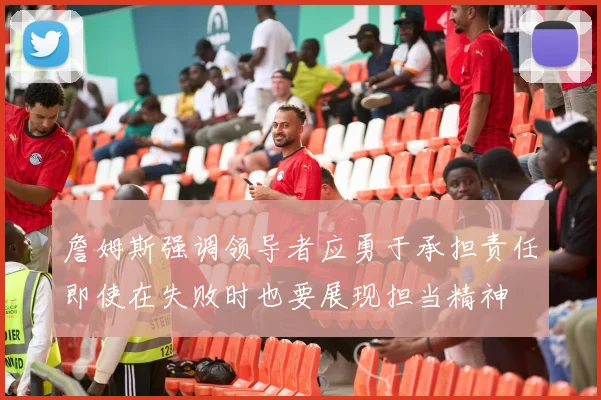 詹姆斯强调领导者应勇于承担责任即使在失败时也要展现担当精神
