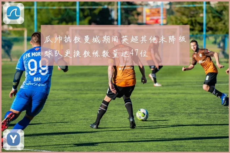 瓜帅执教曼城期间英超其他未降级球队更换教练数量达47位