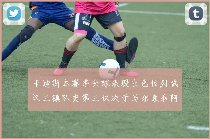 卡迪斯本赛季头球表现出色位列武汉三镇队史第三仅次于马尔康和阿齐兹