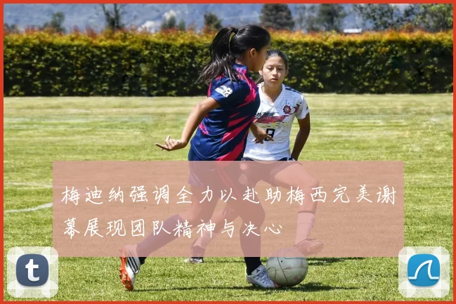 梅迪纳强调全力以赴助梅西完美谢幕展现团队精神与决心