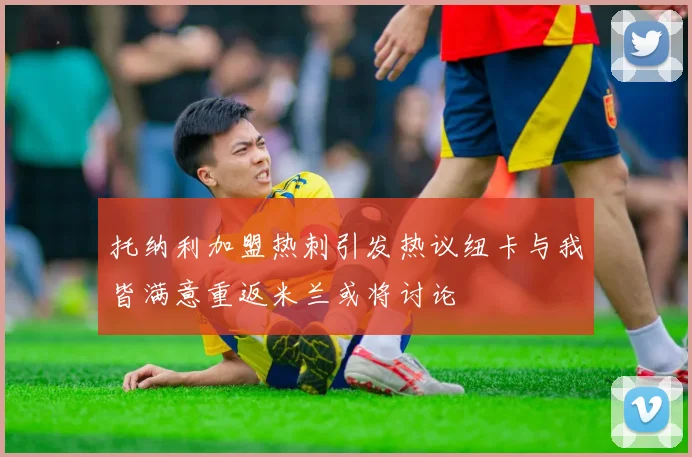 托纳利加盟热刺引发热议纽卡与我皆满意重返米兰或将讨论