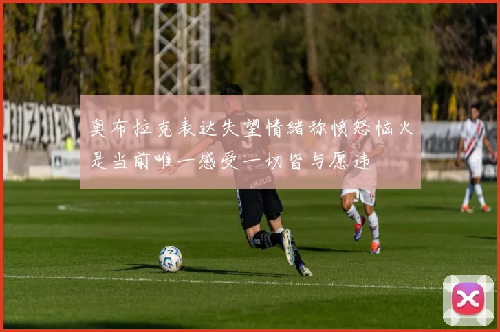 奥布拉克表达失望情绪称愤怒恼火是当前唯一感受一切皆与愿违