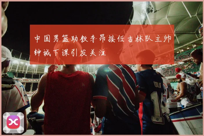 中国男篮助教李昂接任吉林队主帅钟诚下课引发关注