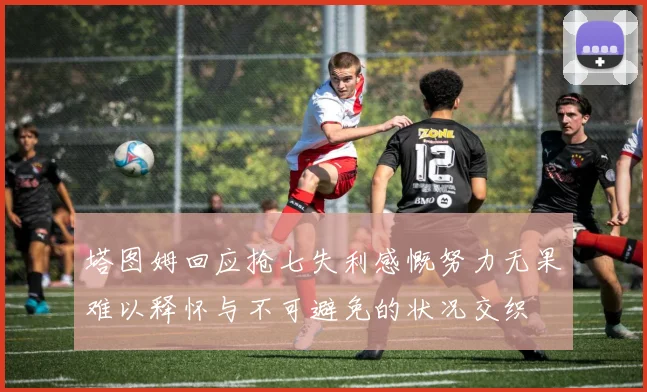 塔图姆回应抢七失利感慨努力无果难以释怀与不可避免的状况交织