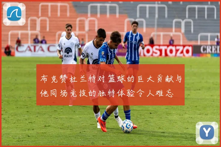 布克赞杜兰特对篮球的巨大贡献与他同场竞技的独特体验令人难忘