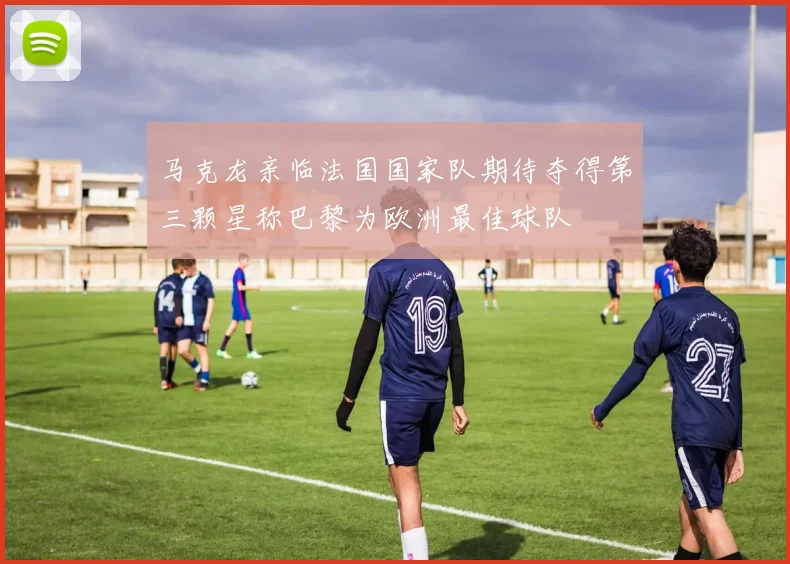 马克龙亲临法国国家队期待夺得第三颗星称巴黎为欧洲最佳球队